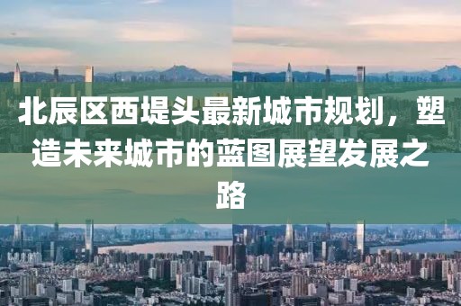 北辰区西堤头最新城市规划，塑造未来城市的蓝图展望发展之路