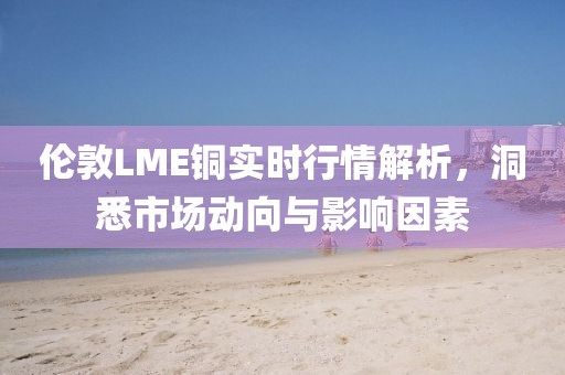 伦敦LME铜实时行情解析，洞悉市场动向与影响因素