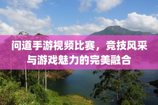 问道手游视频比赛，竞技风采与游戏魅力的完美融合