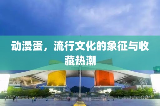 动漫蛋，流行文化的象征与收藏热潮