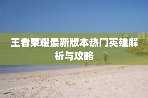 王者荣耀最新版本热门英雄解析与攻略