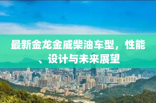 最新金龙金威柴油车型，性能、设计与未来展望