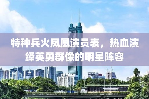 特种兵火凤凰演员表，热血演绎英勇群像的明星阵容