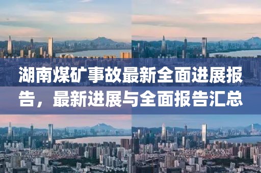 湖南煤矿事故最新全面进展报告，最新进展与全面报告汇总