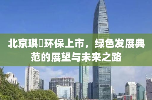 北京琪玥环保上市，绿色发展典范的展望与未来之路