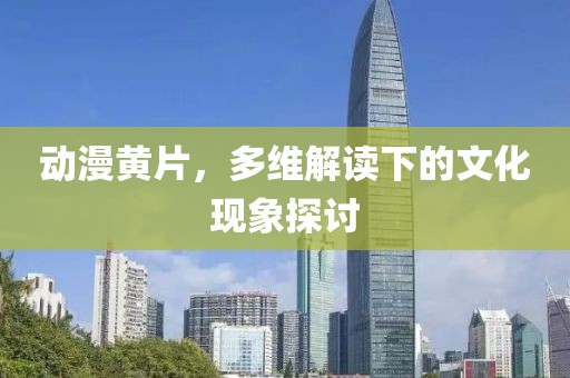 动漫黄片，多维解读下的文化现象探讨