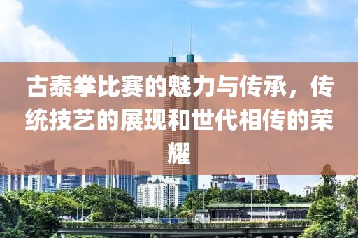 古泰拳比赛的魅力与传承，传统技艺的展现和世代相传的荣耀