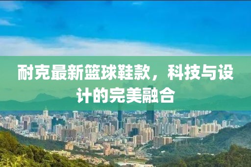 耐克最新篮球鞋款，科技与设计的完美融合
