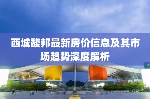 西城馥邦最新房价信息及其市场趋势深度解析