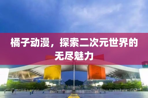 橘子动漫，探索二次元世界的无尽魅力