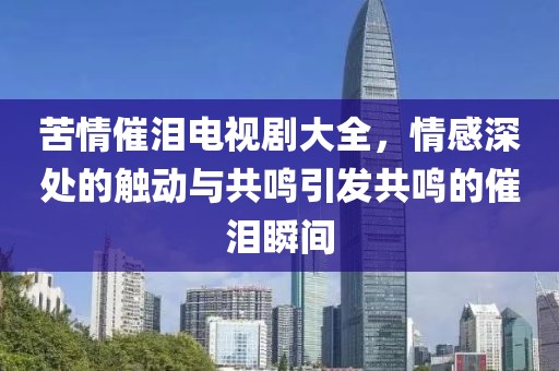 苦情催泪电视剧大全，情感深处的触动与共鸣引发共鸣的催泪瞬间
