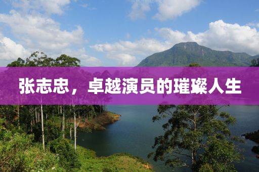 张志忠，卓越演员的璀璨人生
