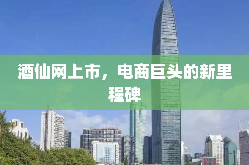 酒仙网上市，电商巨头的新里程碑