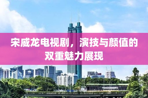 宋威龙电视剧，演技与颜值的双重魅力展现