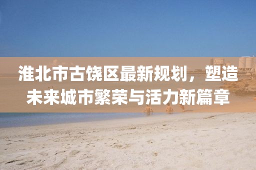 淮北市古饶区最新规划，塑造未来城市繁荣与活力新篇章