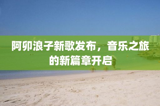 阿卯浪子新歌发布，音乐之旅的新篇章开启