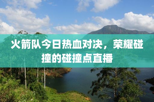 火箭队今日热血对决，荣耀碰撞的碰撞点直播