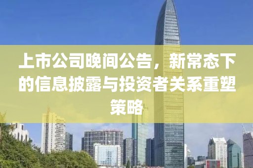 上市公司晚间公告，新常态下的信息披露与投资者关系重塑策略
