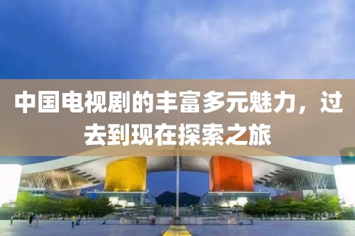 中国电视剧的丰富多元魅力，过去到现在探索之旅