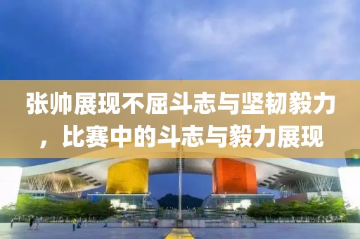 张帅展现不屈斗志与坚韧毅力，比赛中的斗志与毅力展现