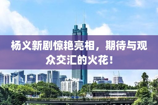 杨义新剧惊艳亮相，期待与观众交汇的火花！