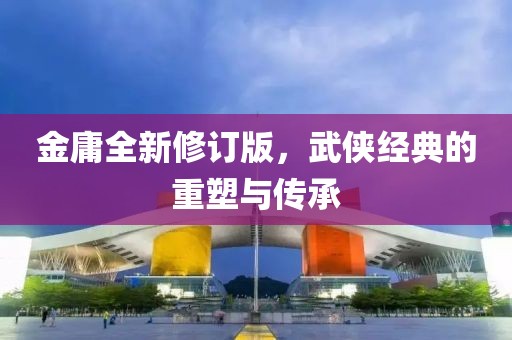 金庸全新修订版，武侠经典的重塑与传承