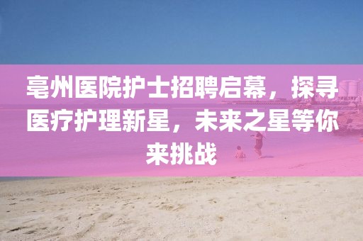 亳州医院护士招聘启幕，探寻医疗护理新星，未来之星等你来挑战