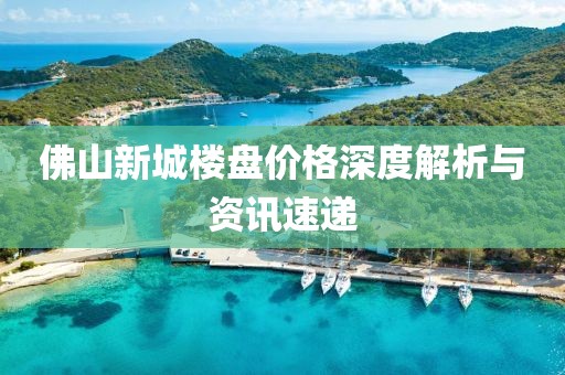 佛山新城楼盘价格深度解析与资讯速递