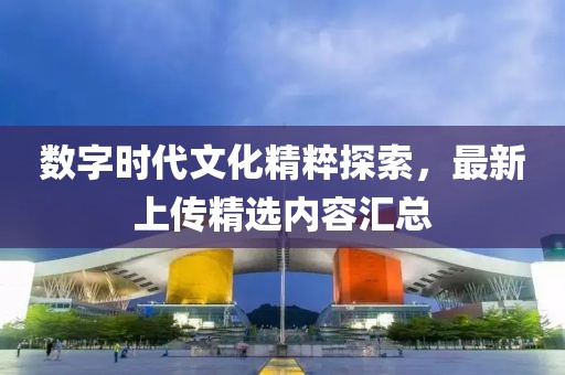 数字时代文化精粹探索，最新上传精选内容汇总