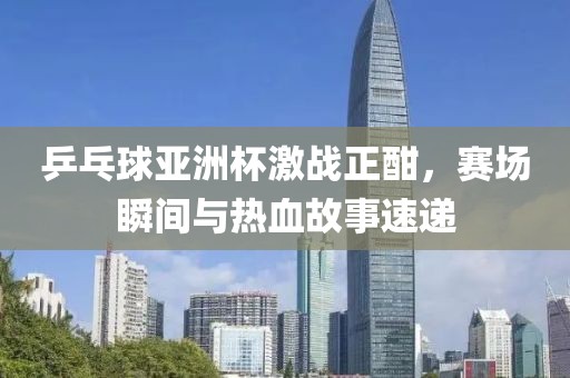 乒乓球亚洲杯激战正酣，赛场瞬间与热血故事速递