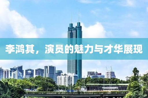 李鸿其，演员的魅力与才华展现