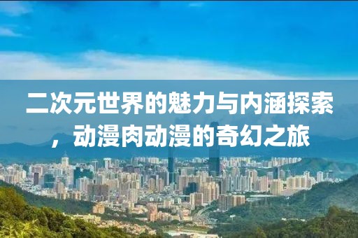 二次元世界的魅力与内涵探索，动漫肉动漫的奇幻之旅
