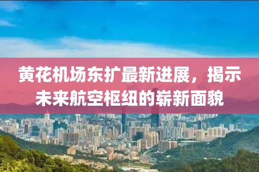 黄花机场东扩最新进展，揭示未来航空枢纽的崭新面貌