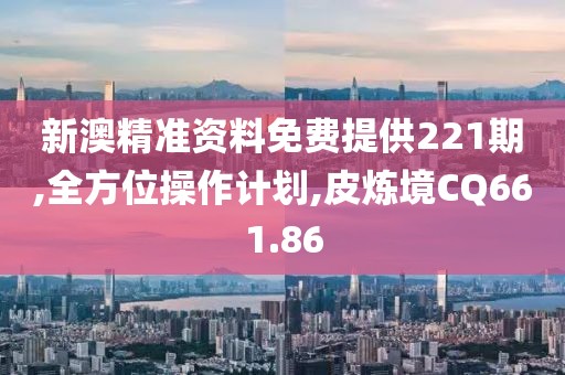 新澳精准资料免费提供221期,全方位操作计划,皮炼境CQ661.86