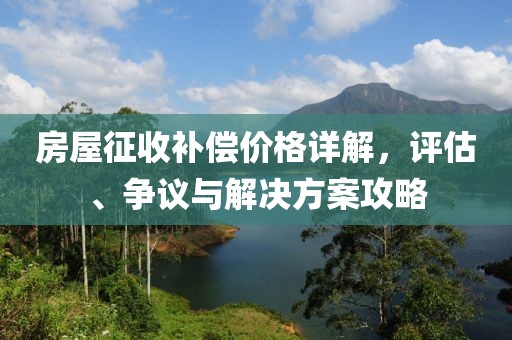 房屋征收补偿价格详解，评估、争议与解决方案攻略