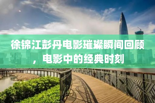 徐锦江彭丹电影璀璨瞬间回顾，电影中的经典时刻