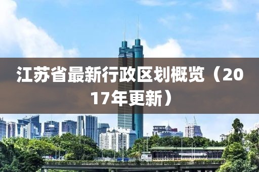 江苏省最新行政区划概览（2017年更新）