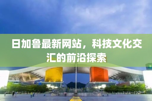 日加鲁最新网站，科技文化交汇的前沿探索