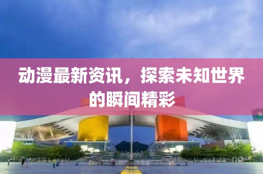 动漫最新资讯，探索未知世界的瞬间精彩