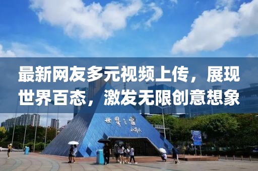 最新网友多元视频上传，展现世界百态，激发无限创意想象