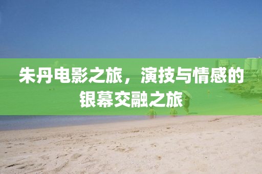朱丹电影之旅，演技与情感的银幕交融之旅