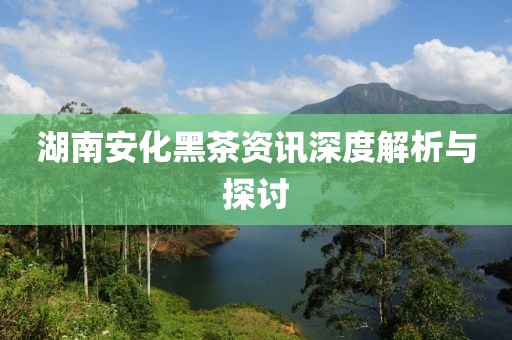 湖南安化黑茶资讯深度解析与探讨