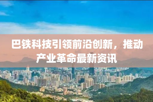 巴铁科技引领前沿创新，推动产业革命最新资讯