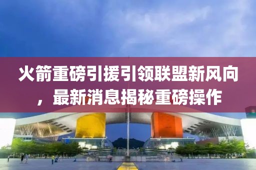 火箭重磅引援引领联盟新风向，最新消息揭秘重磅操作