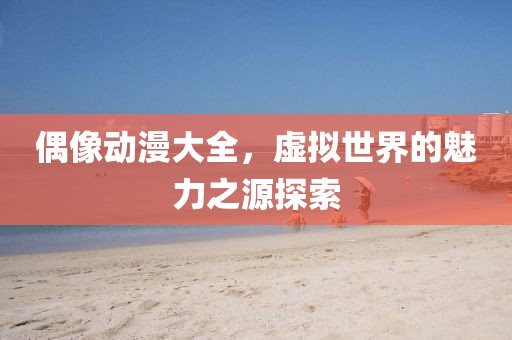 偶像动漫大全，虚拟世界的魅力之源探索