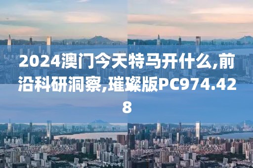 2024澳门今天特马开什么,前沿科研洞察,璀璨版PC974.428