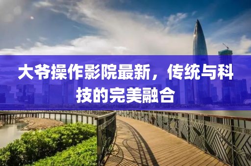 大爷操作影院最新，传统与科技的完美融合