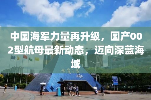 中国海军力量再升级，国产002型航母最新动态，迈向深蓝海域