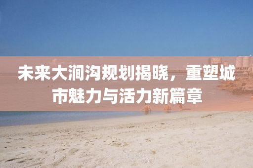 未来大涧沟规划揭晓，重塑城市魅力与活力新篇章