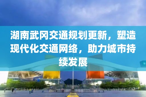 湖南武冈交通规划更新，塑造现代化交通网络，助力城市持续发展